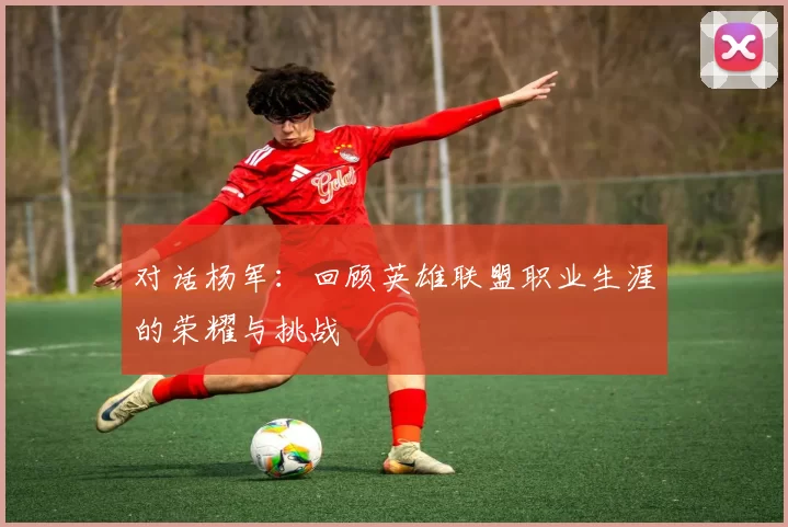 对话杨军：回顾英雄联盟职业生涯的荣耀与挑战