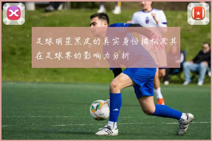 足球明星黑皮的真实身份揭秘及其在足球界的影响力分析