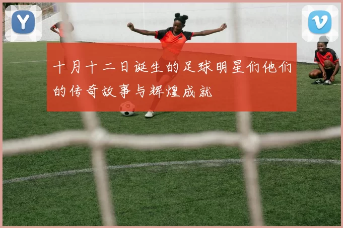 十月十二日诞生的足球明星们他们的传奇故事与辉煌成就