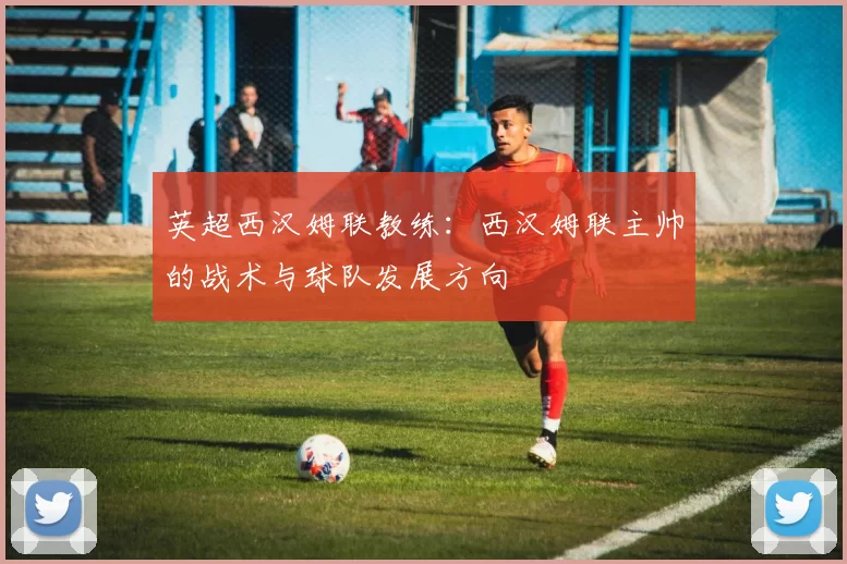 英超西汉姆联教练：西汉姆联主帅的战术与球队发展方向