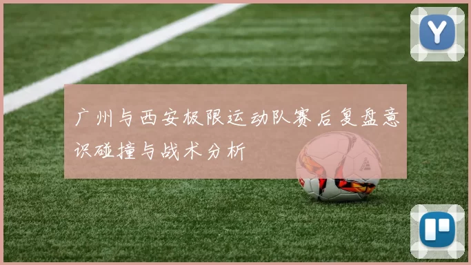 广州与西安极限运动队赛后复盘意识碰撞与战术分析