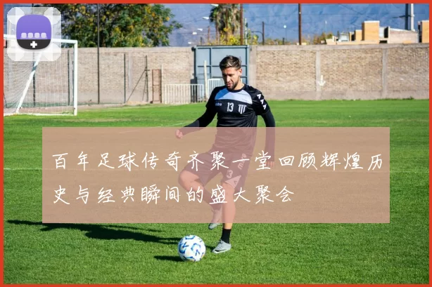 百年足球传奇齐聚一堂回顾辉煌历史与经典瞬间的盛大聚会