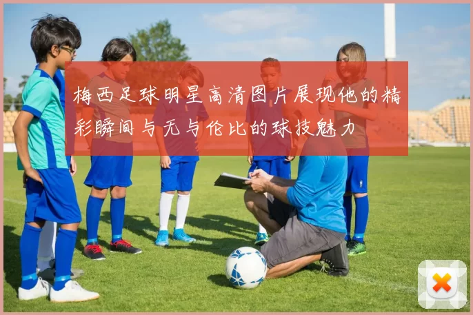 梅西足球明星高清图片展现他的精彩瞬间与无与伦比的球技魅力