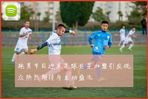 跑男节目迎来足球巨星加盟引发观众热烈期待与互动盛况