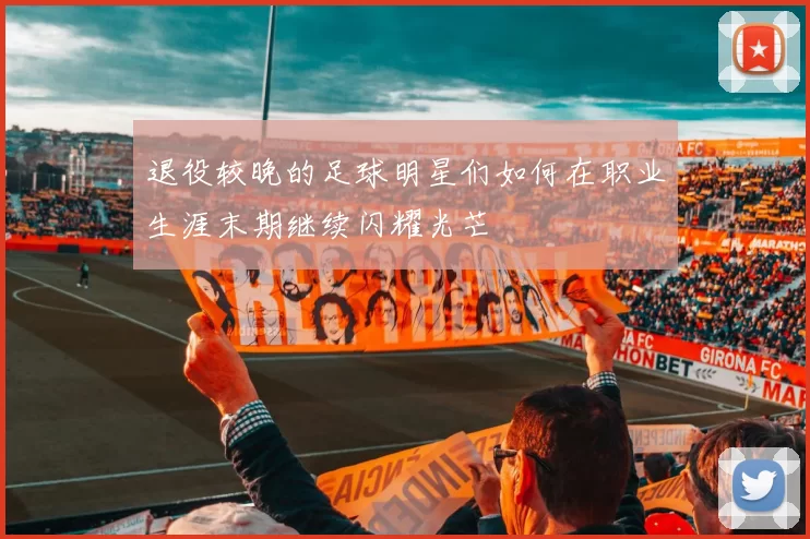 退役较晚的足球明星们如何在职业生涯末期继续闪耀光芒