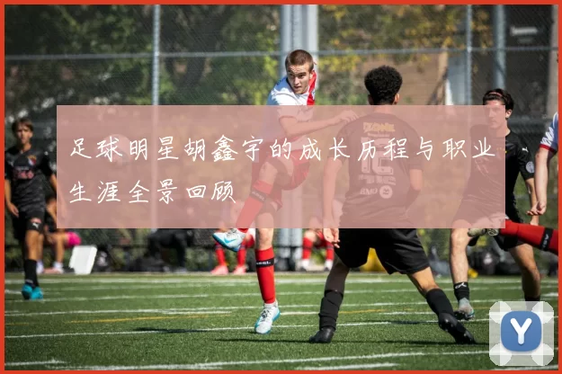 足球明星胡鑫宇的成长历程与职业生涯全景回顾