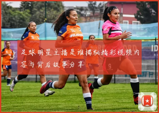 足球明星主播是谁揭秘精彩视频内容与背后故事分享