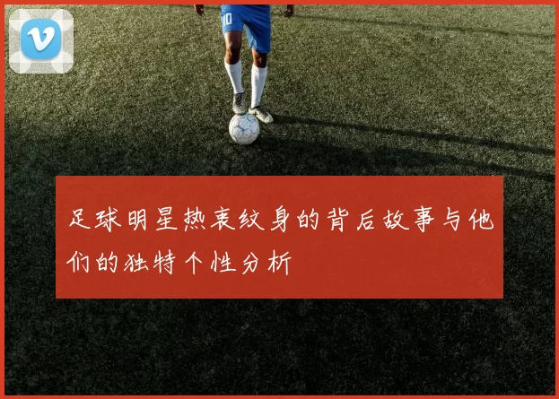 足球明星热衷纹身的背后故事与他们的独特个性分析