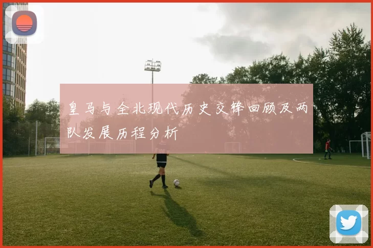 皇马与全北现代历史交锋回顾及两队发展历程分析