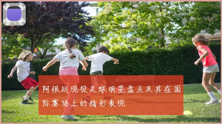 阿根廷现役足球明星盘点及其在国际赛场上的精彩表现
