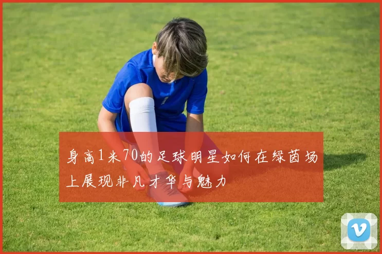 身高1米70的足球明星如何在绿茵场上展现非凡才华与魅力