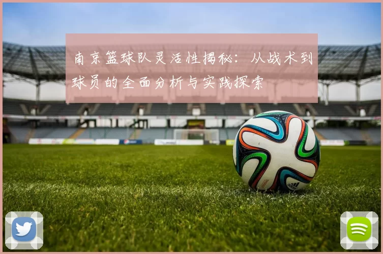 南京篮球队灵活性揭秘：从战术到球员的全面分析与实践探索