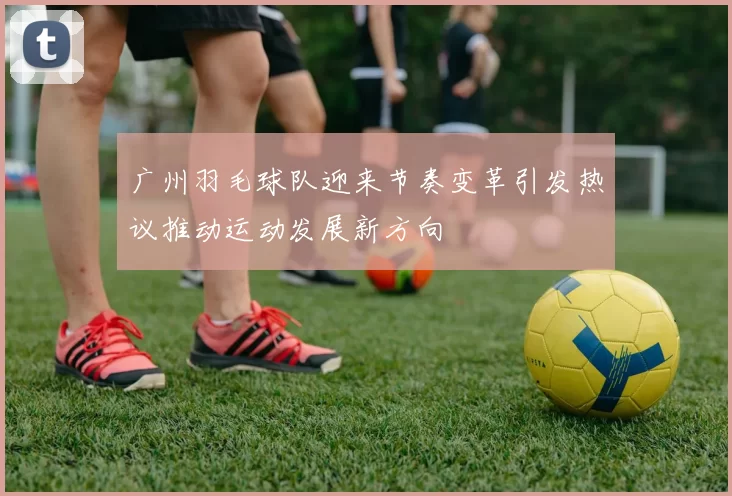 广州羽毛球队迎来节奏变革引发热议推动运动发展新方向