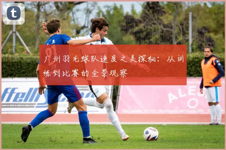 广州羽毛球队速度之美探秘：从训练到比赛的全景观察