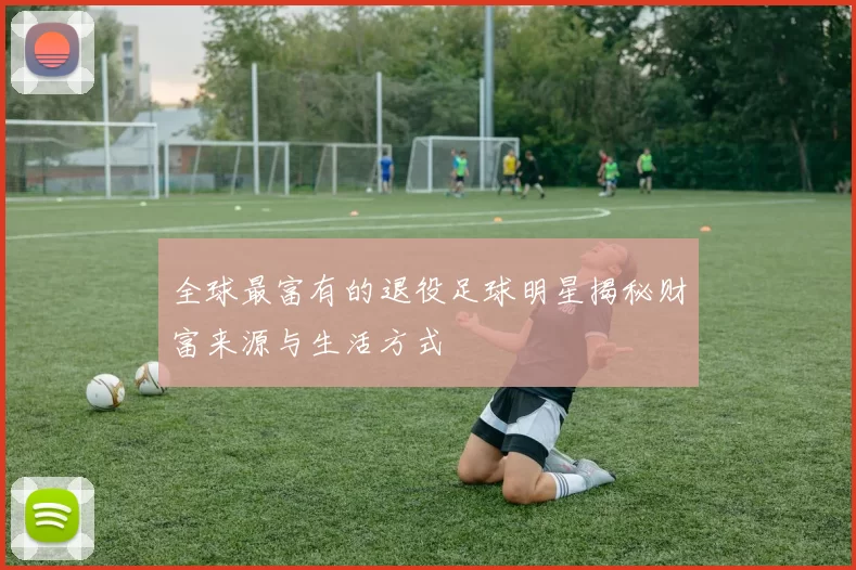 全球最富有的退役足球明星揭秘财富来源与生活方式