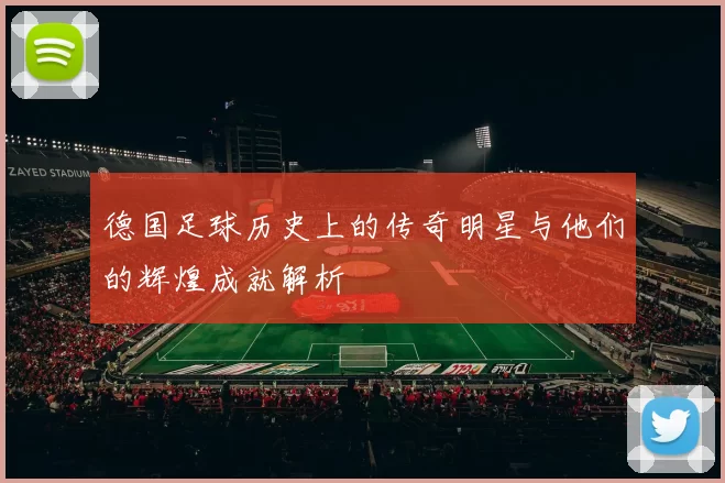 德国足球历史上的传奇明星与他们的辉煌成就解析