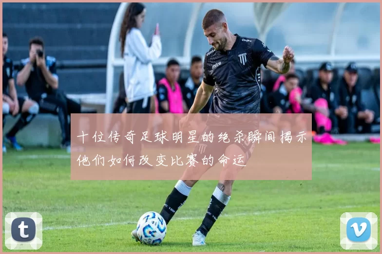 十位传奇足球明星的绝杀瞬间揭示他们如何改变比赛的命运