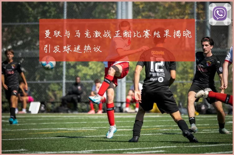 曼联与马竞激战正酣比赛结果揭晓引发球迷热议