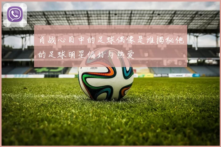 肖战心目中的足球偶像是谁揭秘他的足球明星偏好与热爱