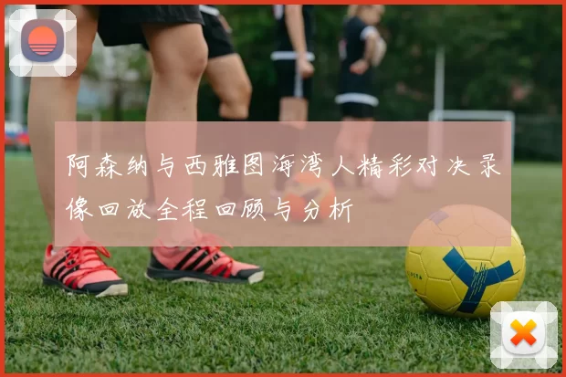 阿森纳与西雅图海湾人精彩对决录像回放全程回顾与分析