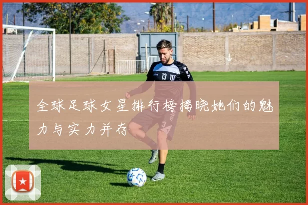 全球足球女星排行榜揭晓她们的魅力与实力并存