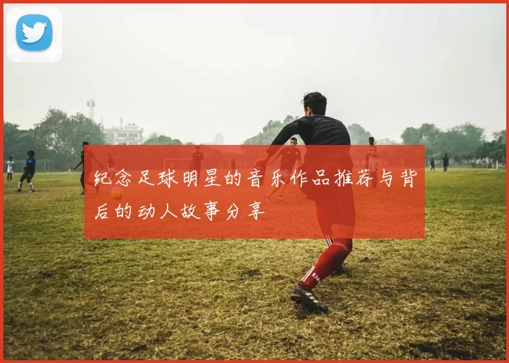 纪念足球明星的音乐作品推荐与背后的动人故事分享