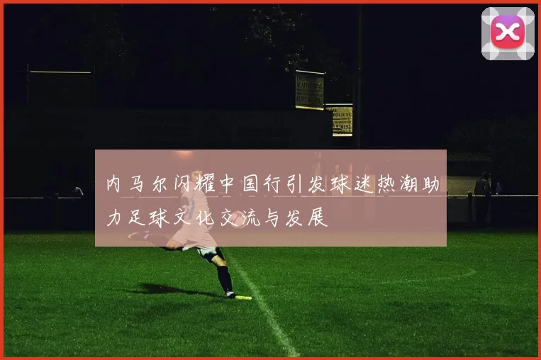 内马尔闪耀中国行引发球迷热潮助力足球文化交流与发展