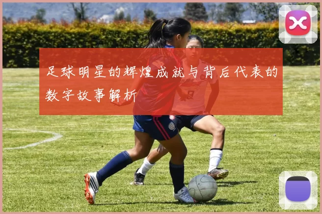 足球明星的辉煌成就与背后代表的数字故事解析