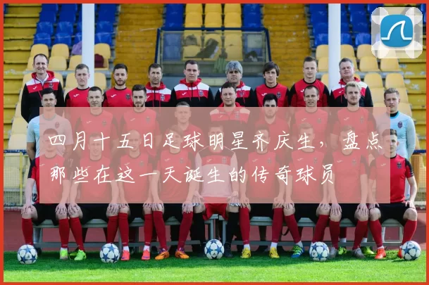 四月十五日足球明星齐庆生，盘点那些在这一天诞生的传奇球员