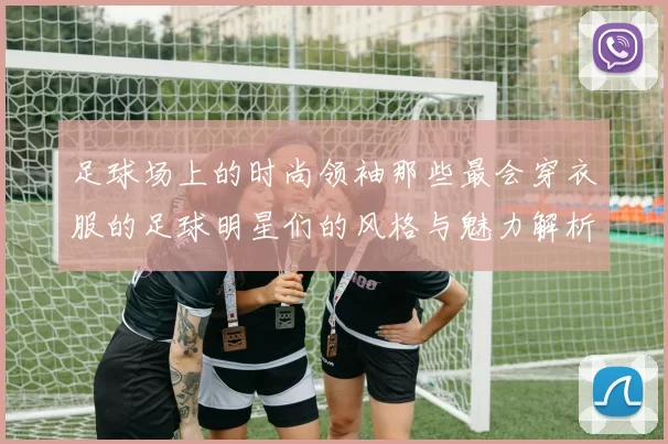 足球场上的时尚领袖那些最会穿衣服的足球明星们的风格与魅力解析
