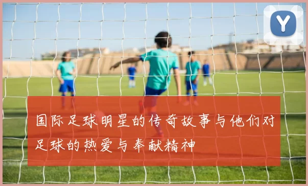 国际足球明星的传奇故事与他们对足球的热爱与奉献精神