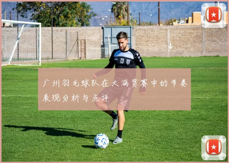 广州羽毛球队在大满贯赛中的节奏表现分析与点评