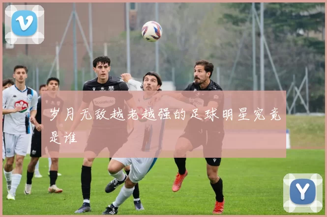 岁月无敌越老越强的足球明星究竟是谁