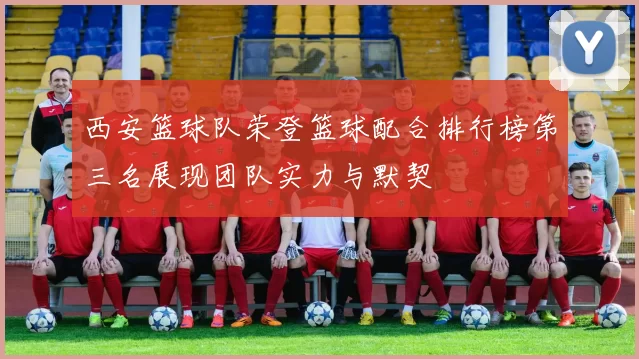 西安篮球队荣登篮球配合排行榜第三名展现团队实力与默契