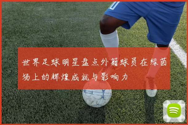 世界足球明星盘点外籍球员在绿茵场上的辉煌成就与影响力