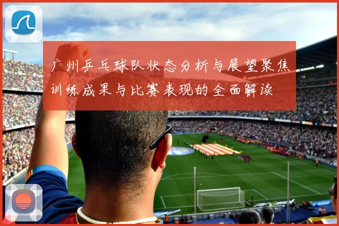 广州乒乓球队状态分析与展望聚焦训练成果与比赛表现的全面解读