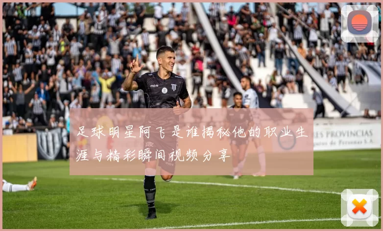 足球明星阿飞是谁揭秘他的职业生涯与精彩瞬间视频分享