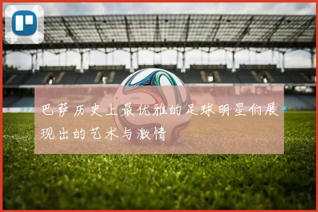 巴萨历史上最优雅的足球明星们展现出的艺术与激情